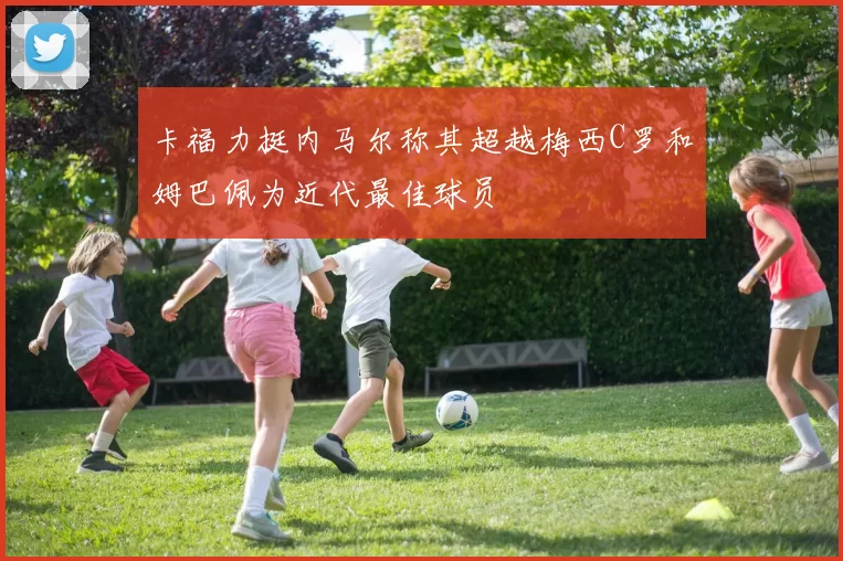 卡福力挺内马尔称其超越梅西C罗和姆巴佩为近代最佳球员