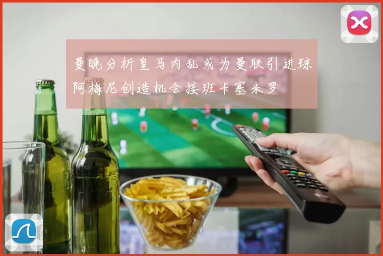 曼晚分析皇马内乱或为曼联引进琼阿梅尼创造机会接班卡塞米罗