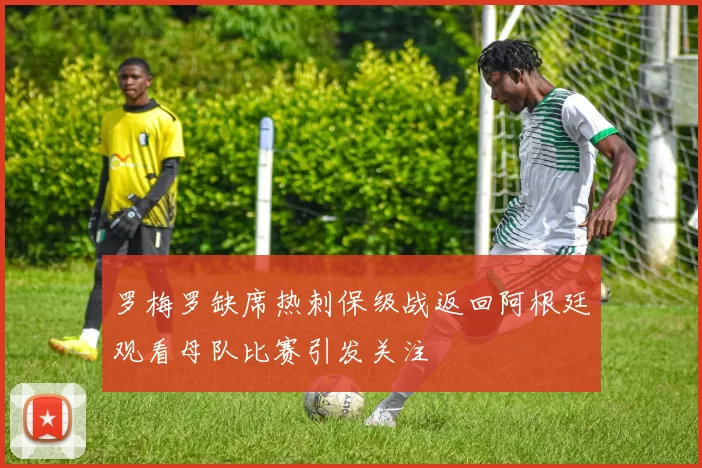 罗梅罗缺席热刺保级战返回阿根廷观看母队比赛引发关注