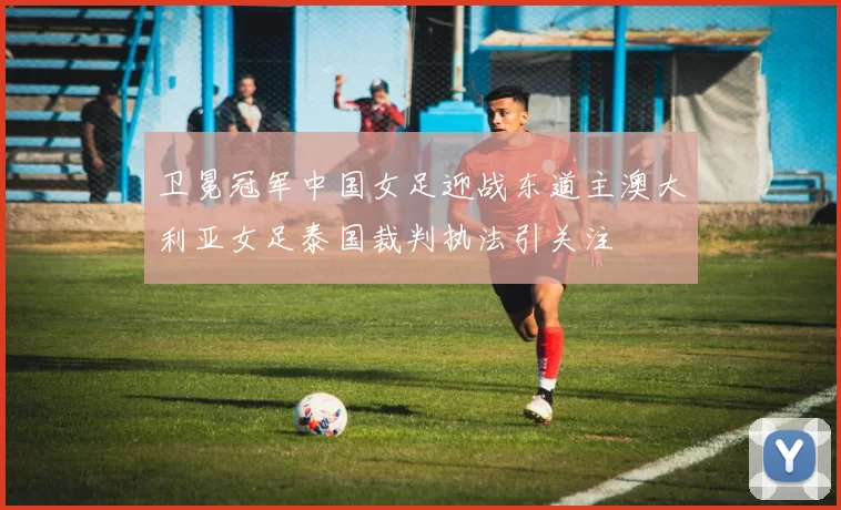 卫冕冠军中国女足迎战东道主澳大利亚女足泰国裁判执法引关注