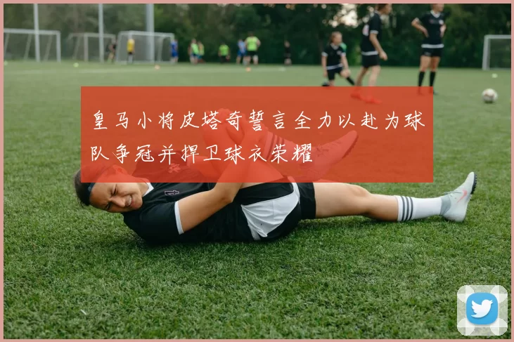 皇马小将皮塔奇誓言全力以赴为球队争冠并捍卫球衣荣耀