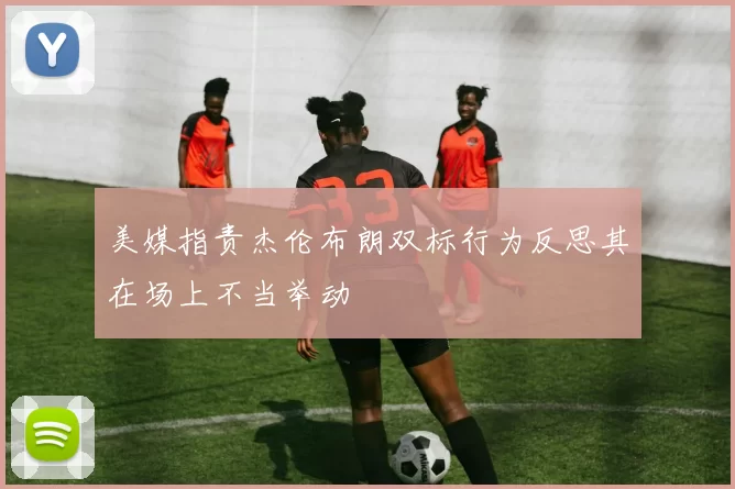 美媒指责杰伦布朗双标行为反思其在场上不当举动