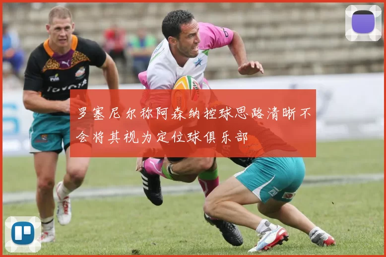 罗塞尼尔称阿森纳控球思路清晰不会将其视为定位球俱乐部
