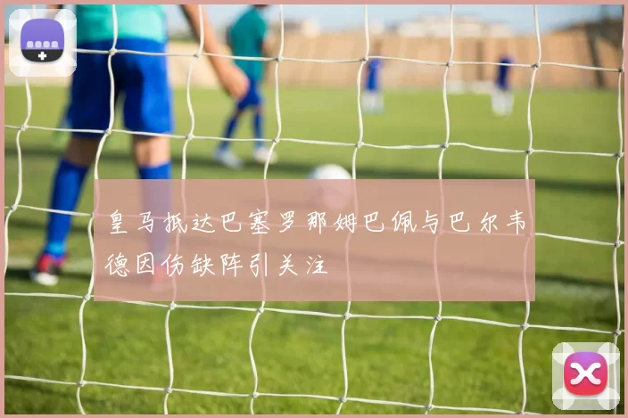 皇马抵达巴塞罗那姆巴佩与巴尔韦德因伤缺阵引关注