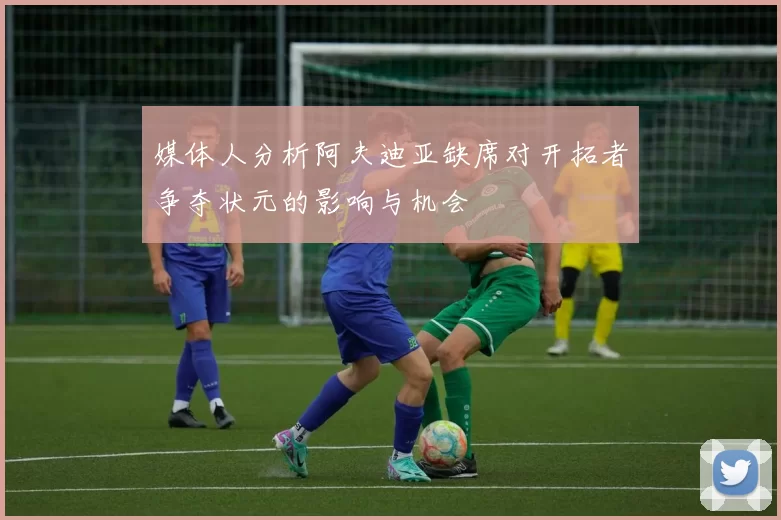 媒体人分析阿夫迪亚缺席对开拓者争夺状元的影响与机会