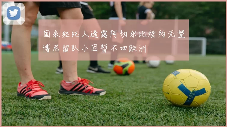 国米经纪人透露阿切尔比续约无望博尼留队小因暂不回欧洲
