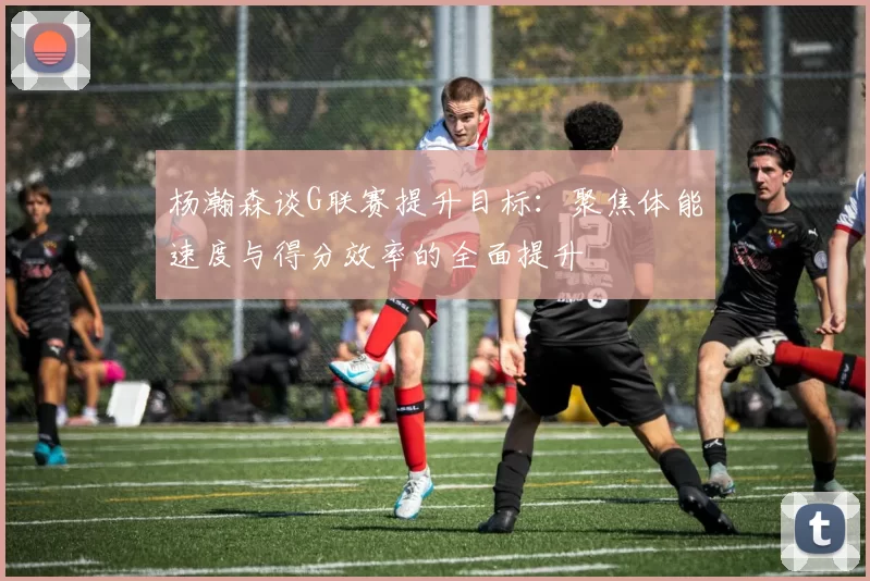 杨瀚森谈G联赛提升目标：聚焦体能速度与得分效率的全面提升