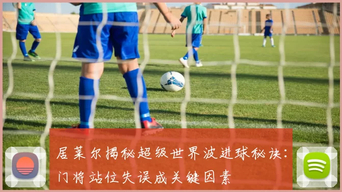 居莱尔揭秘超级世界波进球秘诀：门将站位失误成关键因素