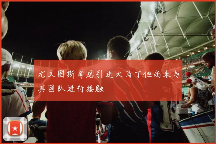尤文图斯考虑引进大马丁但尚未与其团队进行接触