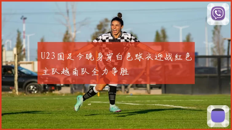 U23国足今晚身穿白色球衣迎战红色主队越南队全力争胜