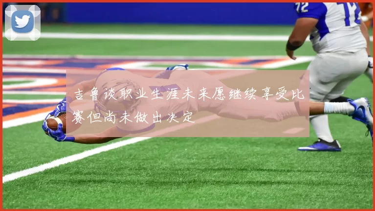 吉鲁谈职业生涯未来愿继续享受比赛但尚未做出决定