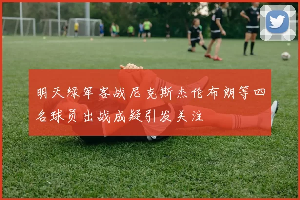 明天绿军客战尼克斯杰伦布朗等四名球员出战成疑引发关注