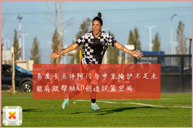 乌度卡点评阿门与申京掩护不足未能有效帮助KD创造投篮空间