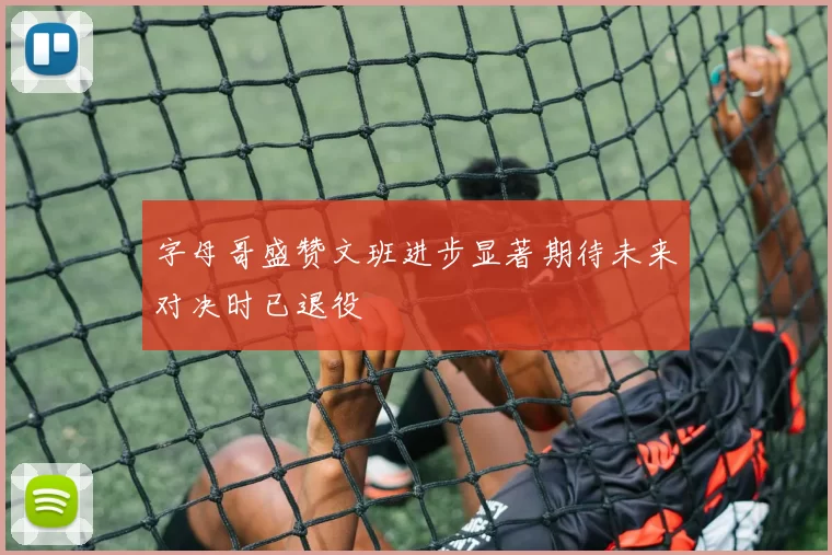 字母哥盛赞文班进步显著期待未来对决时已退役