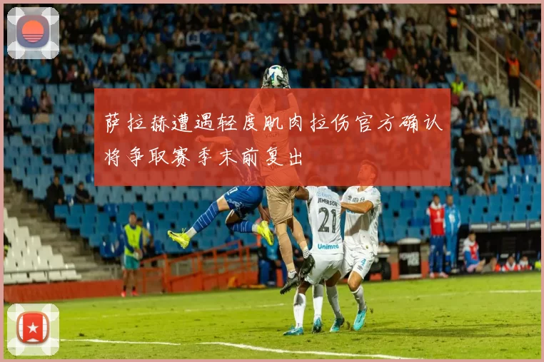萨拉赫遭遇轻度肌肉拉伤官方确认将争取赛季末前复出