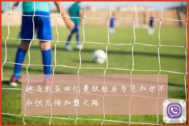 迪马利亚回忆曼联经历与范加尔不和但无悔加盟之路