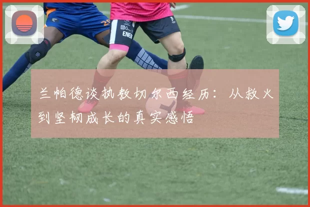 兰帕德谈执教切尔西经历：从救火到坚韧成长的真实感悟
