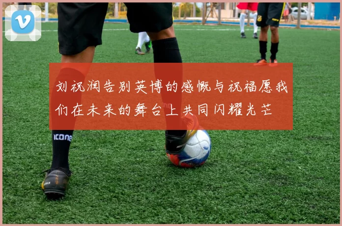 刘祝润告别英博的感慨与祝福愿我们在未来的舞台上共同闪耀光芒