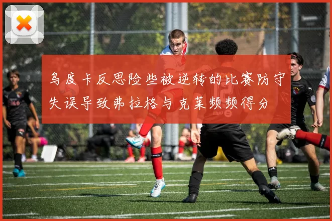 乌度卡反思险些被逆转的比赛防守失误导致弗拉格与克莱频频得分