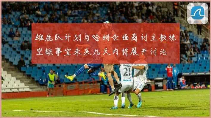 雄鹿队计划与哈姆会面商讨主教练空缺事宜未来几天内将展开讨论